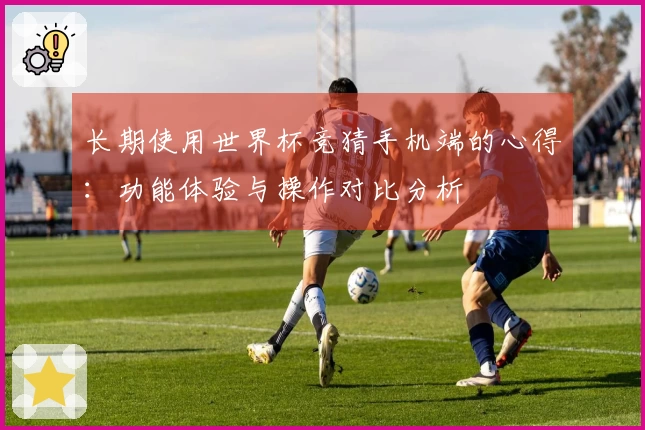 长期使用世界杯竞猜手机端的心得：功能体验与操作对比分析